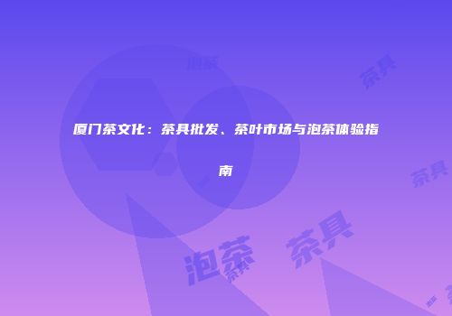 厦门茶文化：茶具批发、茶叶市场与泡茶体验指南