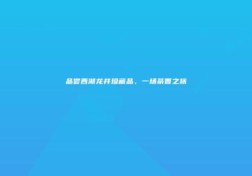 品尝西湖龙井珍藏品，一场茶香之旅