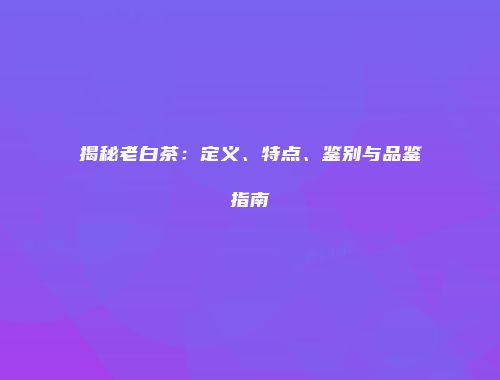 揭秘老白茶：定义、特点、鉴别与品鉴指南