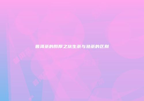 普洱茶的醇厚之旅生茶与熟茶的区别