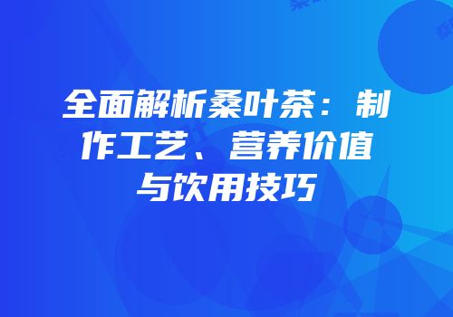 全面解析桑叶茶：制作工艺、营养价值与饮用技巧