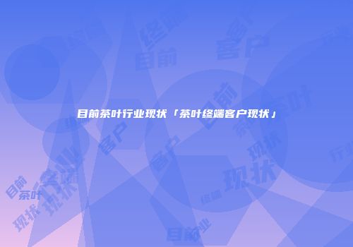 目前茶叶行业现状「茶叶终端客户现状」