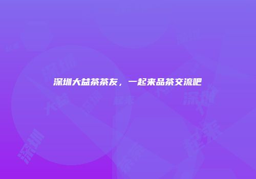 深圳大益茶茶友，一起来品茶交流吧