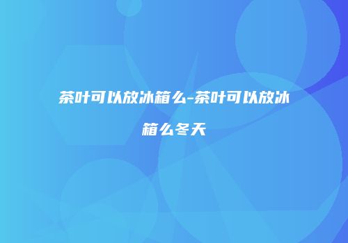 茶叶可以放冰箱么-茶叶可以放冰箱么冬天