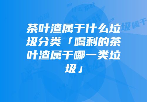 茶叶渣属于什么垃圾分类「喝剩的茶叶渣属于哪一类垃圾」