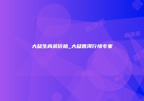 大益生肖茶价格_大益普洱行情专家