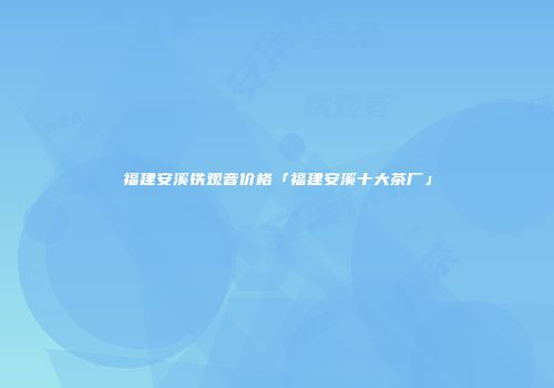 福建安溪铁观音价格「福建安溪十大茶厂」