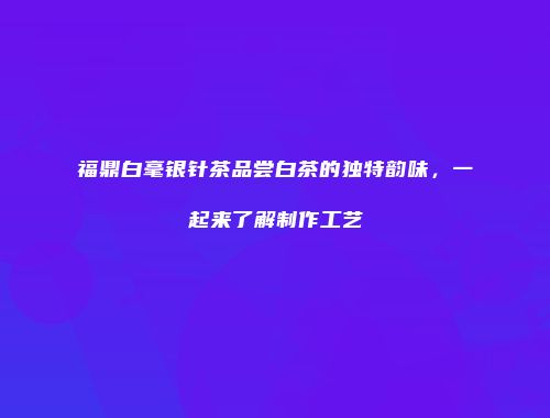 福鼎白毫银针茶品尝白茶的独特韵味，一起来了解制作工艺