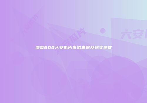 潜香600六安瓜片价格查询及购买建议