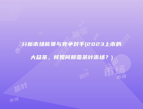分析市场前景与竞争对手(2023上市的大益茶，将如何颠覆茶叶市场？)