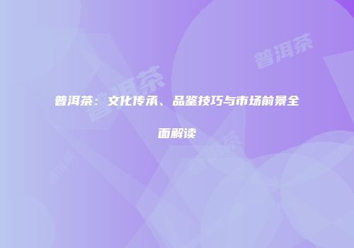 普洱茶：文化传承、品鉴技巧与市场前景全面解读