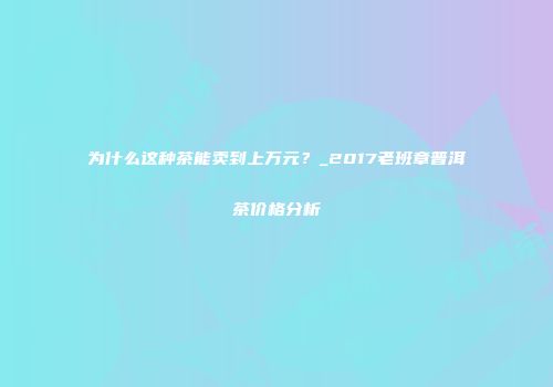 为什么这种茶能卖到上万元？_2017老班章普洱茶价格分析