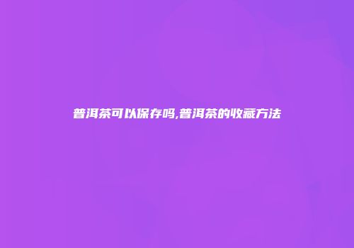 普洱茶可以保存吗,普洱茶的收藏方法