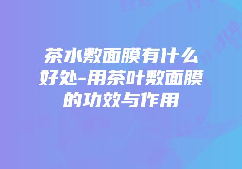 茶水敷面膜有什么好处-用茶叶敷面膜的功效与作用