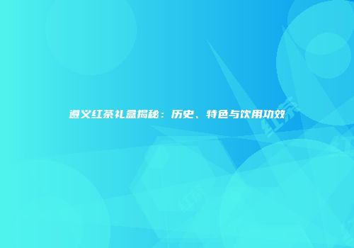 遵义红茶礼盒揭秘：历史、特色与饮用功效
