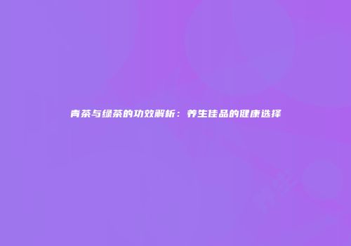青茶与绿茶的功效解析：养生佳品的健康选择