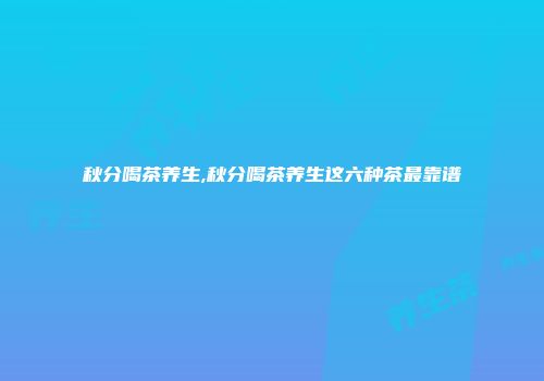 秋分喝茶养生,秋分喝茶养生这六种茶最靠谱