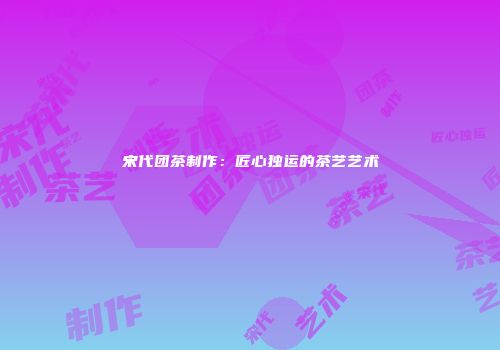 宋代团茶制作：匠心独运的茶艺艺术