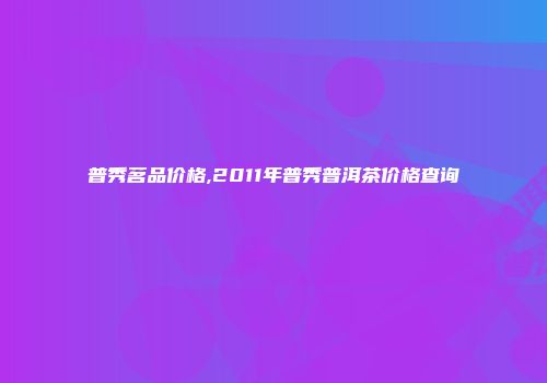 普秀茗品价格,2011年普秀普洱茶价格查询