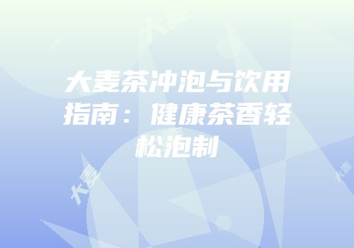 大麦茶冲泡与饮用指南：健康茶香轻松泡制