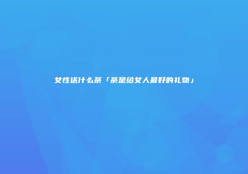 女性送什么茶「茶是给女人最好的礼物」