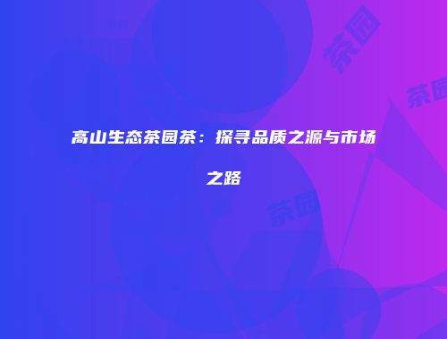 高山生态茶园茶：探寻品质之源与市场之路