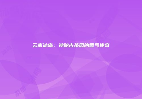 云南冰岛：神秘古茶园的香气传奇