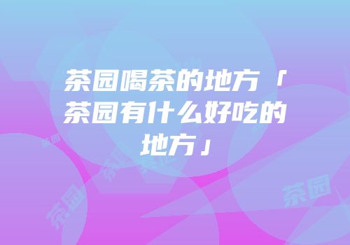 茶园喝茶的地方「茶园有什么好吃的地方」
