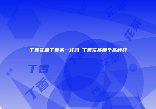 丁香花和丁香茶一样吗_丁香花茶哪个品牌好