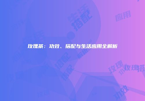 玫瑰茶：功效、搭配与生活应用全解析