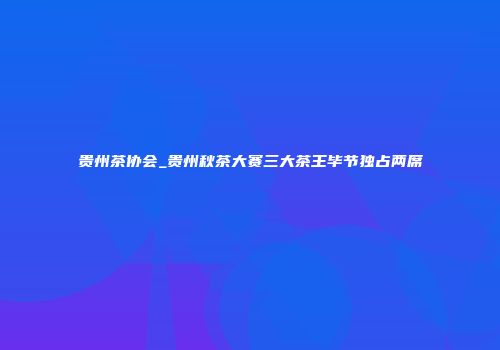 贵州茶协会_贵州秋茶大赛三大茶王毕节独占两席