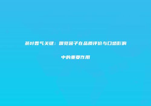 茶叶香气关键：嗅觉因子在品质评价与口感影响中的重要作用