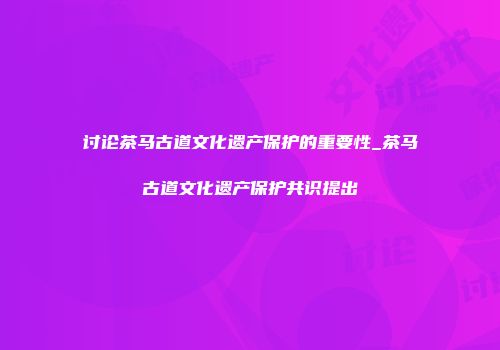 讨论茶马古道文化遗产保护的重要性_茶马古道文化遗产保护共识提出
