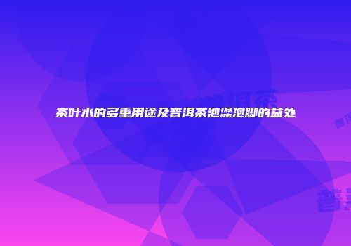 茶叶水的多重用途及普洱茶泡澡泡脚的益处