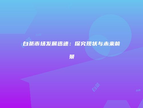 白茶市场发展迅速：探究现状与未来前景