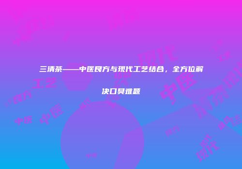 三清茶——中医良方与现代工艺结合，全方位解决口臭难题