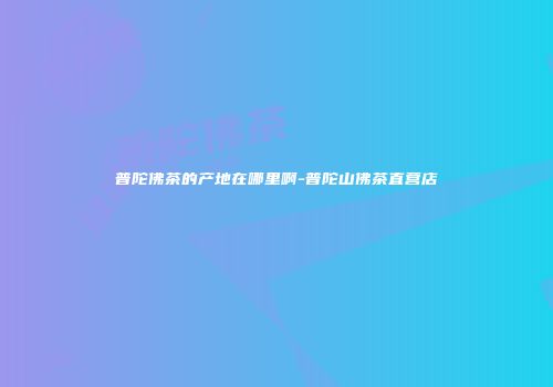 普陀佛茶的产地在哪里啊-普陀山佛茶直营店