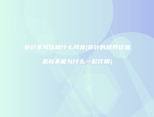茶叶不可以和什么同食(茶叶的营养价值茶叶不能与什么一起饮用)