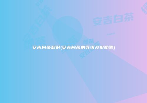 安吉白茶知识(安吉白茶的等级及价格表)
