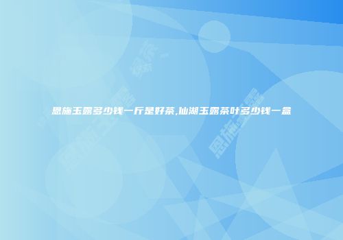 恩施玉露多少钱一斤是好茶,仙湖玉露茶叶多少钱一盒