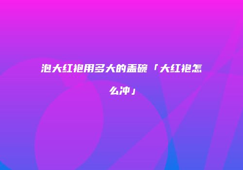 泡大红袍用多大的盖碗「大红袍怎么冲」