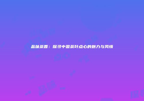 品味茶香：探寻中国茶叶点心的魅力与风情