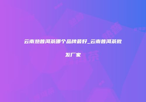云南熟普洱茶哪个品牌最好_云南普洱茶批发厂家