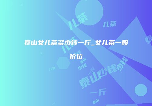 泰山女儿茶多少钱一斤_女儿茶一般价位