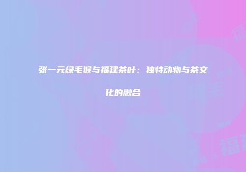 张一元绿毛猴与福建茶叶：独特动物与茶文化的融合
