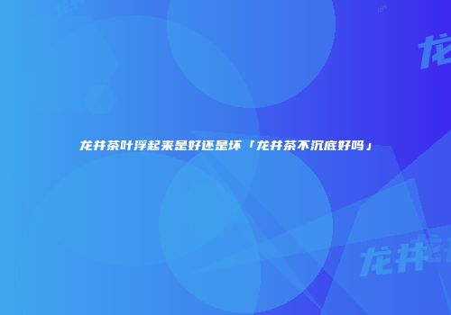 龙井茶叶浮起来是好还是坏「龙井茶不沉底好吗」