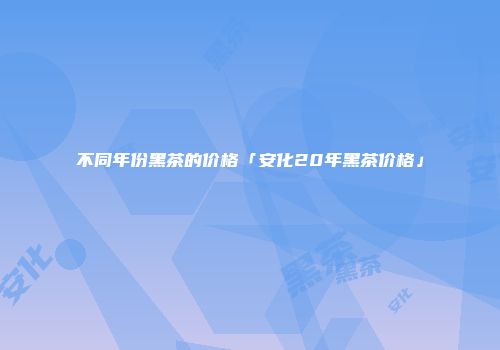 不同年份黑茶的价格「安化20年黑茶价格」