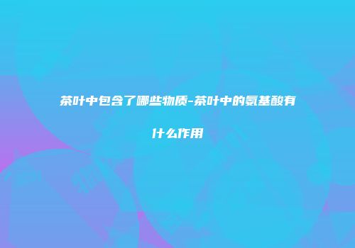 茶叶中包含了哪些物质-茶叶中的氨基酸有什么作用
