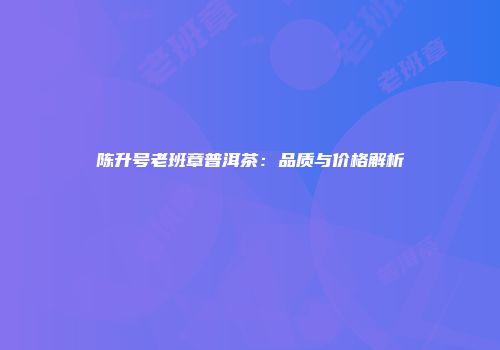 陈升号老班章普洱茶：品质与价格解析