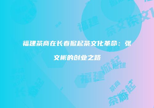 福建茶商在长春掀起茶文化革命：张文彬的创业之路